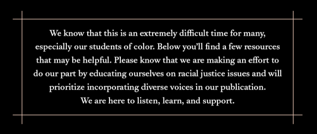 We know this is an extremely difficult time for many, especially our students of color. Below you’ll find a few resources that may be helpful. Please know that we are making an effort to do our part by educating ourselves on racial injustice issues and will prioritize incorporating diverse voices in our publication. We are here to listen, learn, and support.